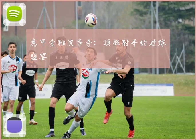 意甲金靴奖争夺:顶级射手的进球盛宴