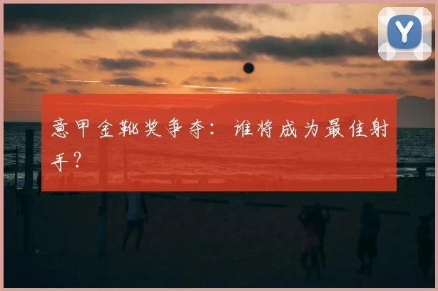 意甲金靴奖争夺:谁将成为最佳射手?